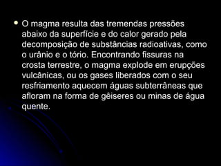 O  magma resulta das tremendas pressões
 abaixo da superfície e do calor gerado pela
 decomposição de substâncias radioativas, como
 o urânio e o tório. Encontrando fissuras na
 crosta terrestre, o magma explode em erupções
 vulcânicas, ou os gases liberados com o seu
 resfriamento aquecem águas subterrâneas que
 afloram na forma de gêiseres ou minas de água
 quente.
 