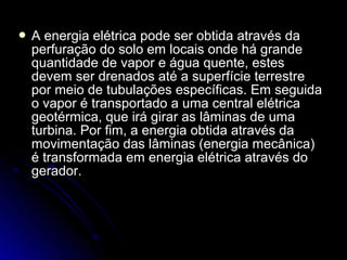A energia elétrica pode ser obtida através da
 perfuração do solo em locais onde há grande
 quantidade de vapor e água quente, estes
 devem ser drenados até a superfície terrestre
 por meio de tubulações específicas. Em seguida
 o vapor é transportado a uma central elétrica
 geotérmica, que irá girar as lâminas de uma
 turbina. Por fim, a energia obtida através da
 movimentação das lâminas (energia mecânica)
 é transformada em energia elétrica através do
 gerador.
 
