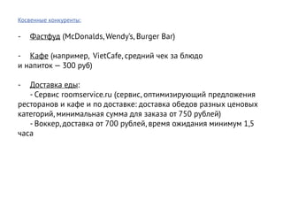 Косвенные конкуренты:

-	 Фастфуд (McDonalds, Wendy’s, Burger Bar)

-	 Кафе (например, VietCafe, средний чек за блюдо
и напиток — 300 руб)

-	 Доставка еды:
	 - Сервис roomservice.ru (сервис, оптимизирующий предложения
ресторанов и кафе и по доставке: доставка обедов разных ценовых
категорий, минимальная сумма для заказа от 750 рублей)
	 - Воккер, доставка от 700 рублей, время ожидания минимум 1,5
часа
 