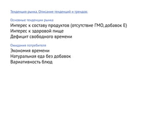 Тенденция рынка. Описание тенденций и трендов:

Основные тенденции рынка
Интерес к составу продуктов (отсутствие ГМО, добавок E)
Интерес к здоровой пище
Дефицит свободного времени
Ожидания потребителя
Экономия времени
Натуральная еда без добавок
Вариативность блюд
 