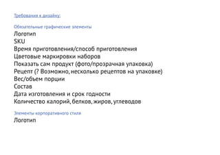Требования к дизайну:

Обязательные графические элементы
Логотип
SKU
Время приготовления/способ приготовления
Цветовые маркировки наборов
Показать сам продукт (фото/прозрачная упаковка)
Рецепт (? Возможно, несколько рецептов на упаковке)
Вес/объем порции
Состав
Дата изготовления и срок годности
Количество калорий, белков, жиров, углеводов
Элементы корпоративного стиля
Логотип
 