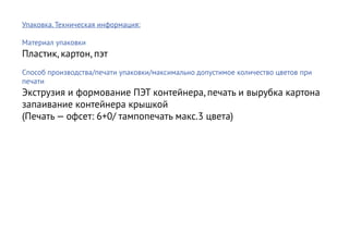Упаковка. Техническая информация:

Материал упаковки
Пластик, картон, пэт
Способ производства/печати упаковки/максимально допустимое количество цветов при
печати
Экструзия и формование ПЭТ контейнера, печать и вырубка картона
запаивание контейнера крышкой
(Печать — офсет: 6+0/ тампопечать макс.3 цвета)
 