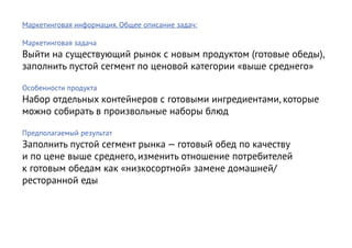 Маркетинговая информация. Общее описание задач:

Маркетинговая задача
Выйти на существующий рынок с новым продуктом (готовые обеды),
заполнить пустой сегмент по ценовой категории «выше среднего»

Особенности продукта
Набор отдельных контейнеров с готовыми ингредиентами, которые
можно собирать в произвольные наборы блюд

Предполагаемый результат
Заполнить пустой сегмент рынка — готовый обед по качеству
и по цене выше среднего, изменить отношение потребителей
к готовым обедам как «низкосортной» замене домашней/
ресторанной еды
 