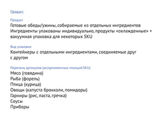 Продукт:

Продукт
Готовые обеды/ужины, собираемые из отдельных ингредиентов
Ингредиенты упакованы индивидуально, продукты «охлажденные» +
вакуумная упаковка для некоторых SKU

Вид упаковки
Контейнеры с отдельными ингредиентами, соединяемые друг
с другом

Перечень артикулов (ассортиментных позиций:SKU)
Мясо (говядина)
Рыба (форель)
Птица (курица)
Овощи (капуста брокколи, помидоры)
Гарниры (рис, паста, гречка)
Соусы
Приборы
 