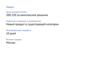 Продукт:

Цена, ценовой сегмент
200-250 за комплексное решение

Известность продукта у потребителей
Новый продукт в существующей категории

Жизненный цикл продукта
10 дней

Регионы продаж
Москва
 