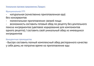Уникальное торговое предложение. Продукт:

Функциональное УТП
-	 натуральная (качественно приготовленная еда)
без консервантов
-	 моментальное приготовление свежей пищи
-	 возможность составить готовый обед по рецепту без длительного
поиска ингредиентов (цветовое кодирование для компонентов
одного рецепта) / составить свой уникальный обед из имеющихся
ингредиентов

Конкурентные преимущества
- быстро составить полный комплексный обед ресторанного качества
у себя дома, не потратив время на приготовление еды
 