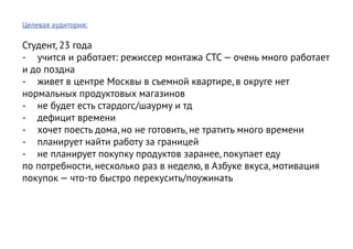 Целевая аудитория:

Студент, 23 года
-	 учится и работает: режиссер монтажа СТС — очень много работает
и до поздна
-	 живет в центре Москвы в съемной квартире, в округе нет
нормальных продуктовых магазинов
-	 не будет есть стардогс/шаурму и тд
-	 дефицит времени
-	 хочет поесть дома, но не готовить, не тратить много времени
-	 планирует найти работу за границей
-	 не планирует покупку продуктов заранее, покупает еду
по потребности, несколько раз в неделю, в Азбуке вкуса, мотивация
покупок — что-то быстро перекусить/поужинать
 