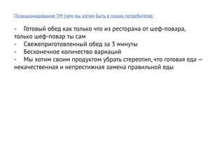 Позиционирование ТМ (чем мы хотим быть в глазах потребителя):

-	 Готовый обед как только что из ресторана от шеф-повара,
только шеф-повар ты сам
-	 Свежеприготовленный обед за 3 минуты
-	 Бесконечное количество вариаций
-	 Мы хотим своим продуктом убрать стереотип, что готовая еда —
некачественная и непрестижная замена правильной еды
 