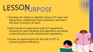 LESSON
PURPOSE
1.Develop the ability to identify various ICT tools and
equipment, understand their purposes, and learn
the basic functions of each.
2.Gain hands-on experience with ICT equipment,
focusing on safe handling and operation according
to best practices and manufacturer guidelines.
3.Foster an appreciation for the role of ICT in
enhancing work efficiency
 