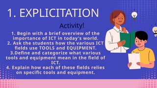 1. Begin with a brief overview of the
importance of ICT in today's world.
2. Ask the students how the various ICT
fields use TOOLS and EQUIPMENT.
3.Define and categorize what various
tools and equipment mean in the field of
ICT.
4. Explain how each of these fields relies
on specific tools and equipment.
1. EXPLICITATION
Activity!
 