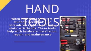 When servicing computers,
students need tools like
screwdrivers, pliers, and anti-
static wristbands. These tools
help with hardware installation,
repair, and maintenance
HAND
TOOLS:
 