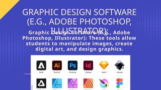 Graphic Design Software (e.g., Adobe
Photoshop, Illustrator): These tools allow
students to manipulate images, create
digital art, and design graphics.
GRAPHIC DESIGN SOFTWARE
(E.G., ADOBE PHOTOSHOP,
ILLUSTRATOR):
 