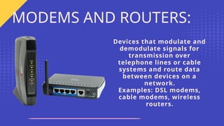 Devices that modulate and
demodulate signals for
transmission over
telephone lines or cable
systems and route data
between devices on a
network.
Examples: DSL modems,
cable modems, wireless
routers.
MODEMS AND ROUTERS:
 