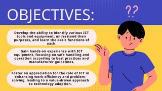 Develop the ability to identify various ICT
tools and equipment, understand their
purposes, and learn the basic functions of
each.
OBJECTIVES:
Gain hands-on experience with ICT
equipment, focusing on safe handling and
operation according to best practices and
manufacturer guidelines.
Foster an appreciation for the role of ICT in
enhancing work efficiency and problem-
solving, leading to a value-driven approach
to technology adoption.
 