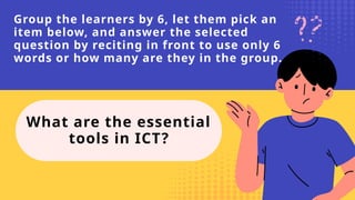 Group the learners by 6, let them pick an
item below, and answer the selected
question by reciting in front to use only 6
words or how many are they in the group.
What are the essential
tools in ICT?
 