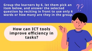 Group the learners by 6, let them pick an
item below, and answer the selected
question by reciting in front to use only 6
words or how many are they in the group.
How can ICT tools
improve efficiency in
tasks?
 