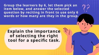 Group the learners by 6, let them pick an
item below, and answer the selected
question by reciting in front to use only 6
words or how many are they in the group.
Explain the importance
of selecting the right
tool for a specific task.
 