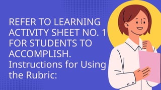 REFER TO LEARNING
ACTIVITY SHEET NO. 1
FOR STUDENTS TO
ACCOMPLISH.
Instructions for Using
the Rubric:
 