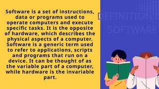 DEFINITION O
SOFTWARE
Software is a set of instructions,
data or programs used to
operate computers and execute
specific tasks. It is the opposite
of hardware, which describes the
physical aspects of a computer.
Software is a generic term used
to refer to applications, scripts
and programs that run on a
device. It can be thought of as
the variable part of a computer,
while hardware is the invariable
part.
 