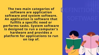DEFINITION O
SOFTWARE
The two main categories of
software are application
software and system software.
An application is software that
fulfills a specific need or
performs tasks. System software
is designed to run a computer's
hardware and provides a
platform for applications to run
on top of.
 