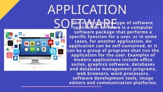 The most common type of software,
application software is a computer
software package that performs a
specific function for a user, or in some
cases, for another application. An
application can be self-contained, or it
can be a group of programs that run the
application for the user. Examples of
modern applications include office
suites, graphics software, databases
and database management programs,
web browsers, word processors,
software development tools, image
editors and communication platforms.
APPLICATION
SOFTWARE.
 
