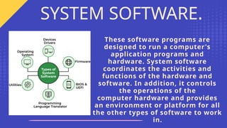 These software programs are
designed to run a computer's
application programs and
hardware. System software
coordinates the activities and
functions of the hardware and
software. In addition, it controls
the operations of the
computer hardware and provides
an environment or platform for all
the other types of software to work
in.
SYSTEM SOFTWARE.
 