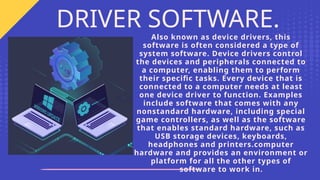 Also known as device drivers, this
software is often considered a type of
system software. Device drivers control
the devices and peripherals connected to
a computer, enabling them to perform
their specific tasks. Every device that is
connected to a computer needs at least
one device driver to function. Examples
include software that comes with any
nonstandard hardware, including special
game controllers, as well as the software
that enables standard hardware, such as
USB storage devices, keyboards,
headphones and printers.computer
hardware and provides an environment or
platform for all the other types of
software to work in.
DRIVER SOFTWARE.
 
