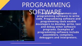 Computer programmers use
programming software to write
code. Programming software and
programming tools enable
developers to develop, write, test
and debug other software
programs. Examples of
programming software include
assemblers, compilers,
debuggers and interpreters.
PROGRAMMING
SOFTWARE.
 