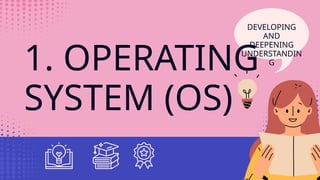 1. OPERATING
SYSTEM (OS)
DEVELOPING
AND
DEEPENING
UNDERSTANDIN
G
 