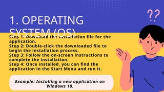 Step 1: Download the installation file for the
application.
Step 2: Double-click the downloaded file to
begin the installation process.
Step 3: Follow the on-screen instructions to
complete the installation.
Step 4: Once installed, you can find the
application in the Start Menu and run it.
Example: Installing a new application on
Windows 10.
1. OPERATING
SYSTEM (OS)
 