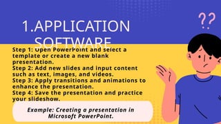 Step 1: Open PowerPoint and select a
template or create a new blank
presentation.
Step 2: Add new slides and input content
such as text, images, and videos.
Step 3: Apply transitions and animations to
enhance the presentation.
Step 4: Save the presentation and practice
your slideshow.
Example: Creating a presentation in
Microsoft PowerPoint.
1.APPLICATION
SOFTWARE
 