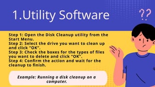Step 1: Open the Disk Cleanup utility from the
Start Menu.
Step 2: Select the drive you want to clean up
and click “OK”.
Step 3: Check the boxes for the types of files
you want to delete and click “OK”.
Step 4: Confirm the action and wait for the
cleanup to finish.
Example: Running a disk cleanup on a
computer.
1.Utility Software
 