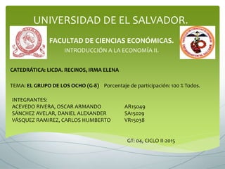 UNIVERSIDAD DE EL SALVADOR.
FACULTAD DE CIENCIAS ECONÓMICAS.
INTRODUCCIÓN A LA ECONOMÍA II.
CATEDRÁTICA: LICDA. RECINOS, IRMA ELENA
TEMA: EL GRUPO DE LOS OCHO (G-8) Porcentaje de participación: 100 % Todos.
INTEGRANTES:
ACEVEDO RIVERA, OSCAR ARMANDO AR15049
SÁNCHEZ AVELAR, DANIEL ALEXANDER SA15029
VÁSQUEZ RAMIREZ, CARLOS HUMBERTO VR15038
GT: 04, CICLO II-2015
 
