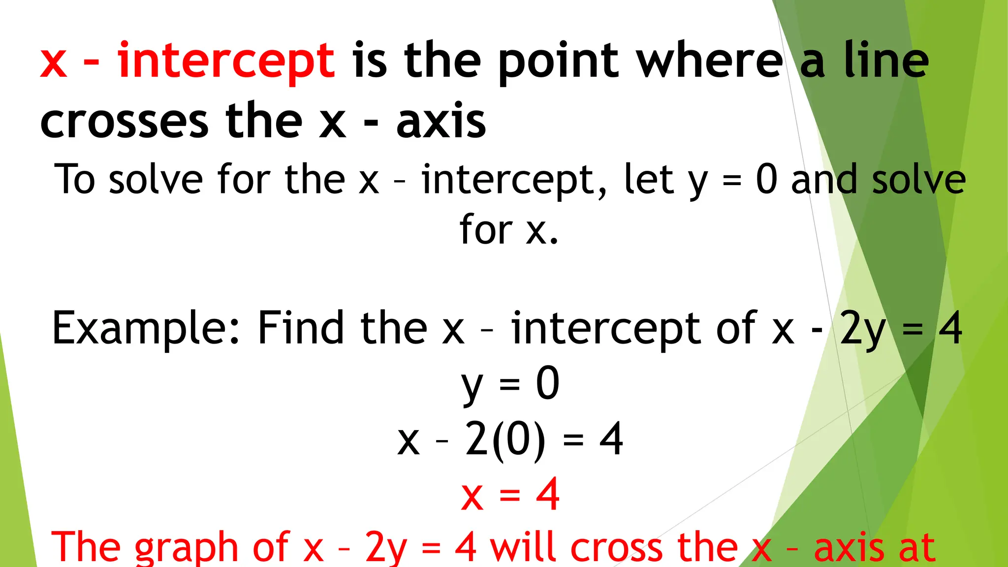 x – intercept is the point where a line
crosses the x - axis
To solve for the x – intercept, let y = 0 and solve
for x.
Example: Find the x – intercept of x - 2y = 4
y = 0
x – 2(0) = 4
x = 4
The graph of x – 2y = 4 will cross the x – axis at
 