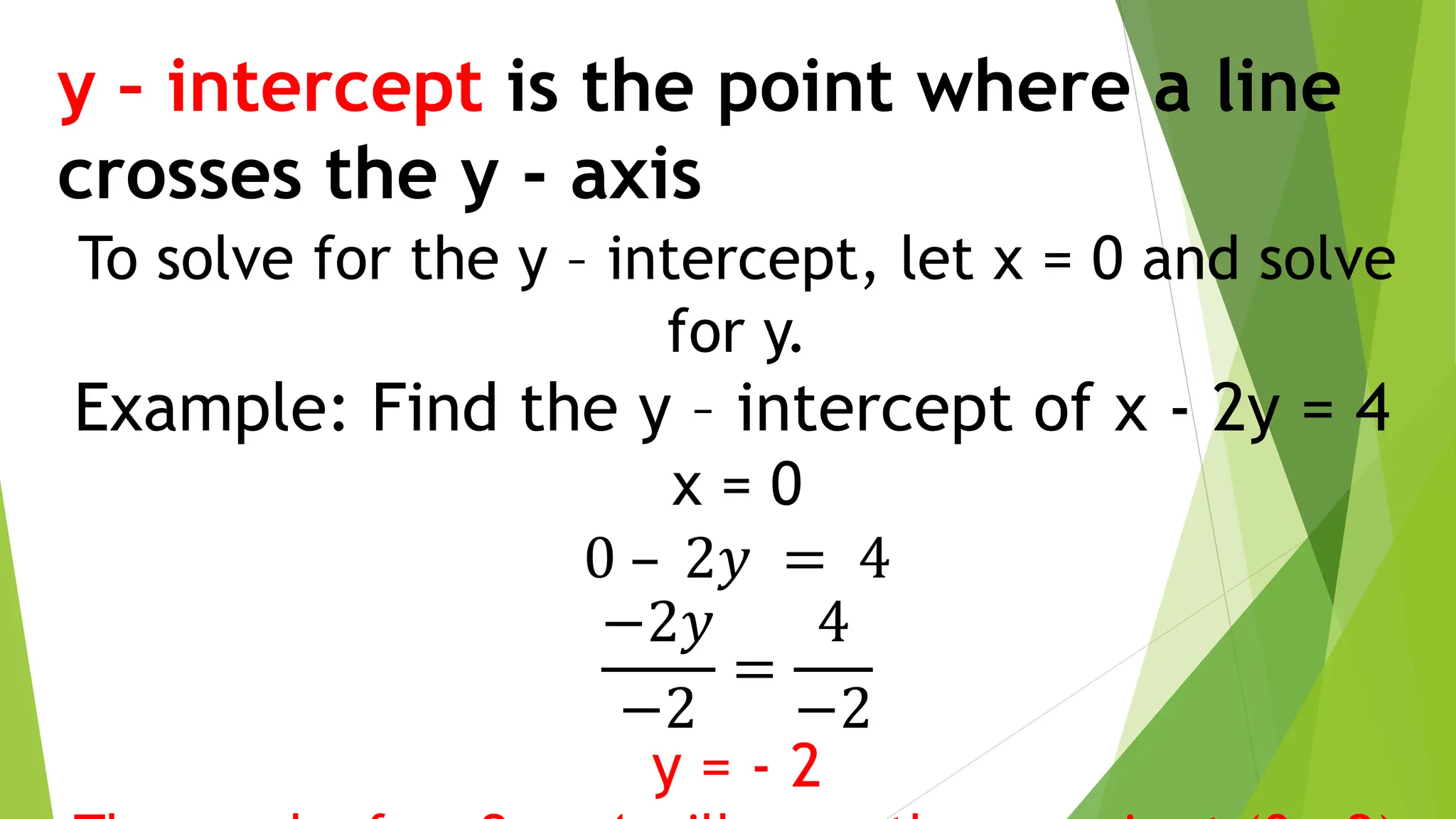 y – intercept is the point where a line
crosses the y - axis
To solve for the y – intercept, let x = 0 and solve
for y.
Example: Find the y – intercept of x - 2y = 4
x = 0
0 – 2𝑦 = 4
−2𝑦
−2
=
4
−2
y = - 2
 