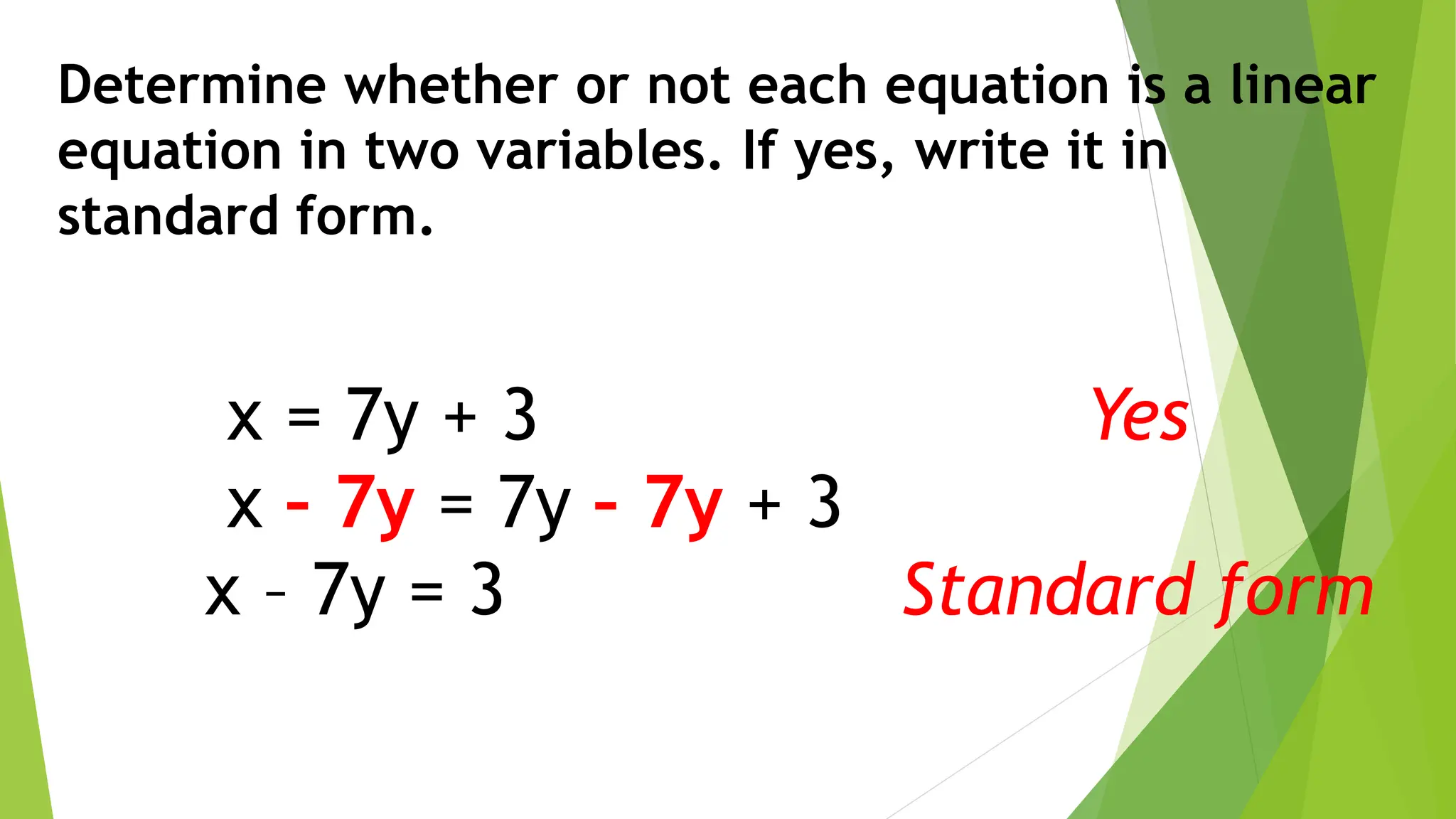 Determine whether or not each equation is a linear
equation in two variables. If yes, write it in
standard form.
x = 7y + 3
x – 7y = 7y – 7y + 3
x – 7y = 3
Yes
Standard form
 