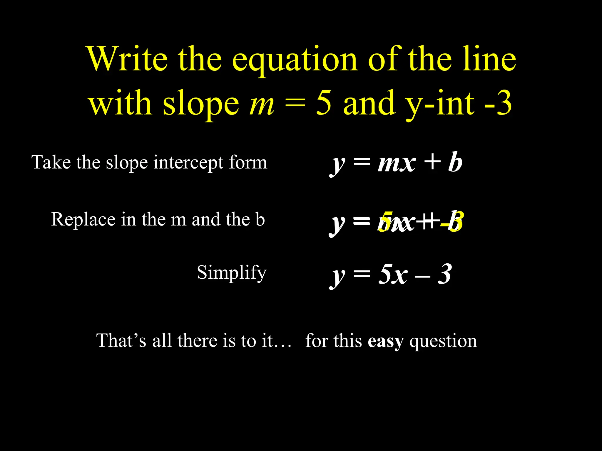 Write the equation of the line
with slope m = 5 and y-int -3
Take the slope intercept form y = mx + b
Replace in the m and the b y = mx + b
y = 5x + -3
y = 5x – 3
Simplify
That’s all there is to it… for this easy question
 