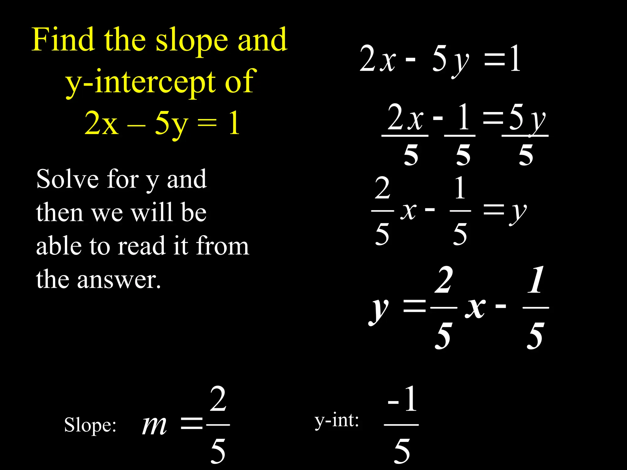Find the slope and
y-intercept of
2x – 5y = 1
Solve for y and
then we will be
able to read it from
the answer.
1
5
2 
 y
x
y
x 5
1
2 

y
x 

5
1
5
2
5
1
x
5
2
y 

5
2

m
5
1
-
5 5 5
Slope: y-int:
 