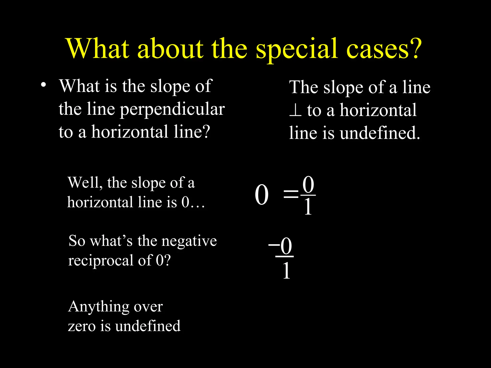 What about the special cases?
• What is the slope of
the line perpendicular
to a horizontal line?
1
0

Well, the slope of a
horizontal line is 0…
So what’s the negative
reciprocal of 0?
0
0
1
Anything over
zero is undefined
The slope of a line
 to a horizontal
line is undefined.
 