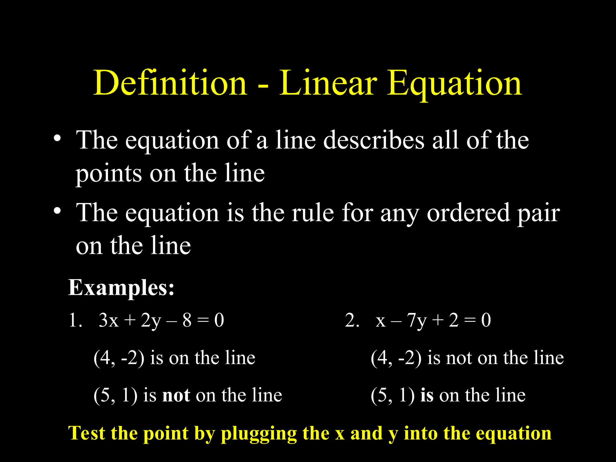 Definition - Linear Equation
• The equation of a line describes all of the
points on the line
• The equation is the rule for any ordered pair
on the line
1. 3x + 2y – 8 = 0
(4, -2) is on the line
(5, 1) is not on the line
2. x – 7y + 2 = 0
(4, -2) is not on the line
(5, 1) is on the line
Examples:
Test the point by plugging the x and y into the equation
 