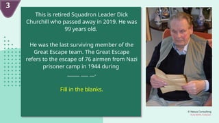 © Nexus Consulting
FUN WITH FUNDAS
This is retired Squadron Leader Dick
Churchill who passed away in 2019. He was
99 years old.
He was the last surviving member of the
Great Escape team. The Great Escape
refers to the escape of 76 airmen from Nazi
prisoner camp in 1944 during
_____ ___ __.
Fill in the blanks.
3
 
