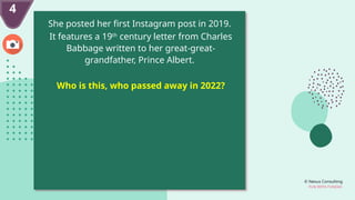 © Nexus Consulting
FUN WITH FUNDAS
4
She posted her first Instagram post in 2019.
It features a 19th
century letter from Charles
Babbage written to her great-great-
grandfather, Prince Albert.
Who is this, who passed away in 2022?
 