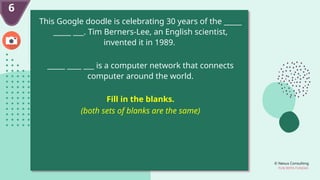 © Nexus Consulting
FUN WITH FUNDAS
6
This Google doodle is celebrating 30 years of the _____
_____ ___. Tim Berners-Lee, an English scientist,
invented it in 1989.
_____ ____ ___ is a computer network that connects
computer around the world.
Fill in the blanks.
(both sets of blanks are the same)
 
