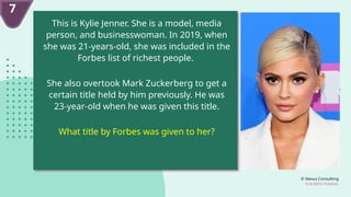 © Nexus Consulting
FUN WITH FUNDAS
This is Kylie Jenner. She is a model, media
person, and businesswoman. In 2019, when
she was 21-years-old, she was included in the
Forbes list of richest people.
She also overtook Mark Zuckerberg to get a
certain title held by him previously. He was
23-year-old when he was given this title.
What title by Forbes was given to her?
7
 