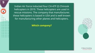© Nexus Consulting
FUN WITH FUNDAS
9
Indian Air Force inducted four CH-47F (I) Chinook
helicopters in 2019. These helicopters are used in
rescue missions. The company that manufactures
these helicopters is based in USA and is well known
for manufacturing other planes and helicopters.
Which company?
 