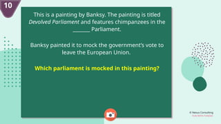 © Nexus Consulting
FUN WITH FUNDAS
10
This is a painting by Banksy. The painting is titled
Devolved Parliament and features chimpanzees in the
_______ Parliament.
Banksy painted it to mock the government’s vote to
leave the European Union.
Which parliament is mocked in this painting?
 