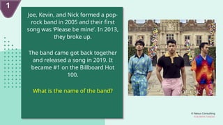 © Nexus Consulting
FUN WITH FUNDAS
Joe, Kevin, and Nick formed a pop-
rock band in 2005 and their first
song was ‘Please be mine’. In 2013,
they broke up.
The band came got back together
and released a song in 2019. It
became #1 on the Billboard Hot
100.
What is the name of the band?
1
 