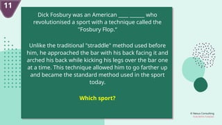 © Nexus Consulting
FUN WITH FUNDAS
11
Dick Fosbury was an American ____ ______ who
revolutionised a sport with a technique called the
"Fosbury Flop.“
Unlike the traditional "straddle" method used before
him, he approached the bar with his back facing it and
arched his back while kicking his legs over the bar one
at a time. This technique allowed him to go farther up
and became the standard method used in the sport
today.
Which sport?
 