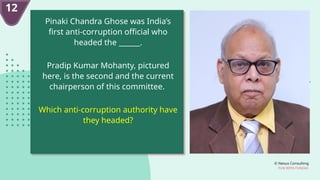 © Nexus Consulting
FUN WITH FUNDAS
Pinaki Chandra Ghose was India’s
first anti-corruption official who
headed the ______.
Pradip Kumar Mohanty, pictured
here, is the second and the current
chairperson of this committee.
Which anti-corruption authority have
they headed?
12
 