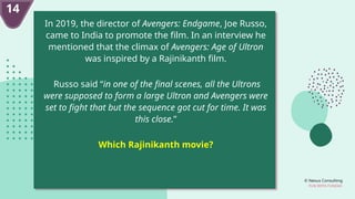 © Nexus Consulting
FUN WITH FUNDAS
14
In 2019, the director of Avengers: Endgame, Joe Russo,
came to India to promote the film. In an interview he
mentioned that the climax of Avengers: Age of Ultron
was inspired by a Rajinikanth film.
Russo said “in one of the final scenes, all the Ultrons
were supposed to form a large Ultron and Avengers were
set to fight that but the sequence got cut for time. It was
this close.”
Which Rajinikanth movie?
 